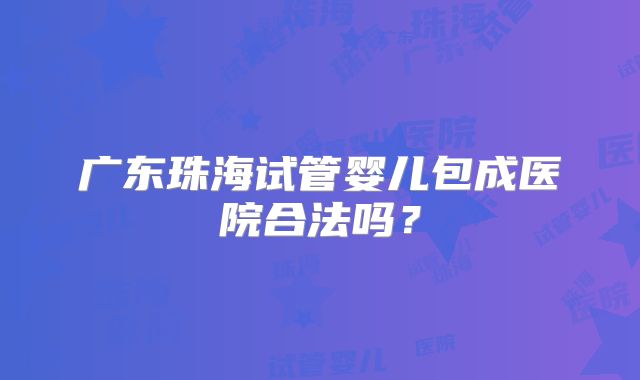 广东珠海试管婴儿包成医院合法吗？