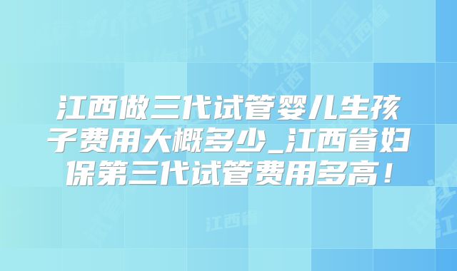 江西做三代试管婴儿生孩子费用大概多少_江西省妇保第三代试管费用多高！