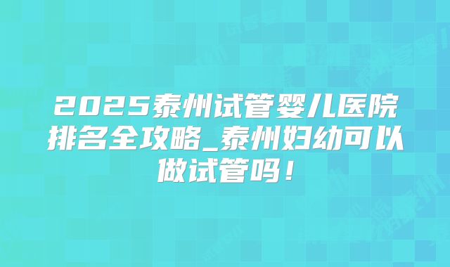 2025泰州试管婴儿医院排名全攻略_泰州妇幼可以做试管吗！