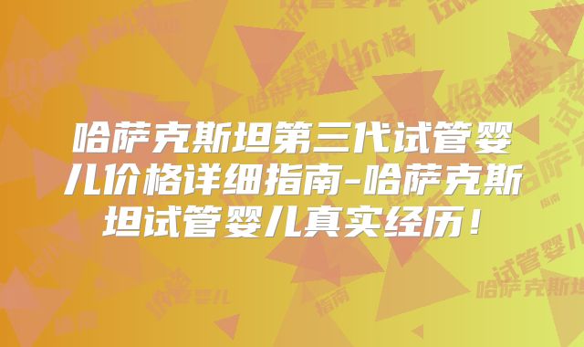 哈萨克斯坦第三代试管婴儿价格详细指南-哈萨克斯坦试管婴儿真实经历！