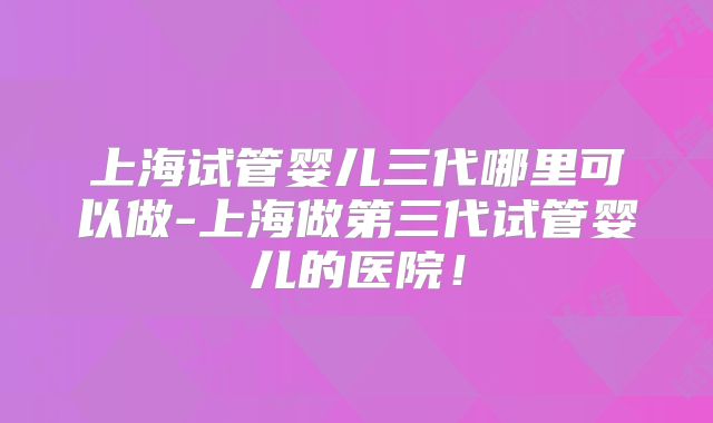 上海试管婴儿三代哪里可以做-上海做第三代试管婴儿的医院！