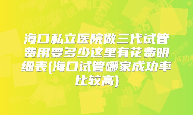 海口私立医院做三代试管费用要多少这里有花费明细表(海口试管哪家成功率比较高)