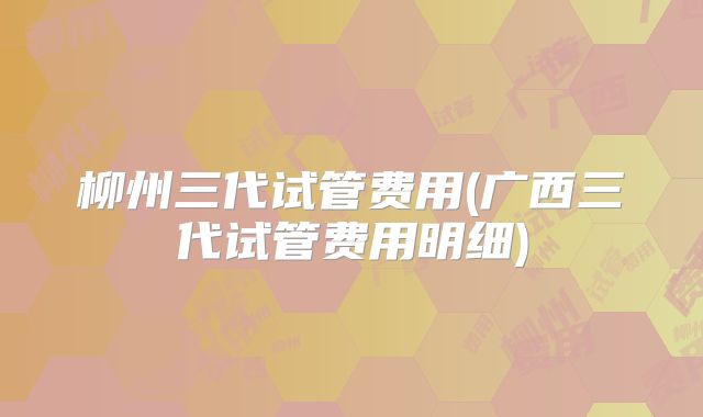 柳州三代试管费用(广西三代试管费用明细)