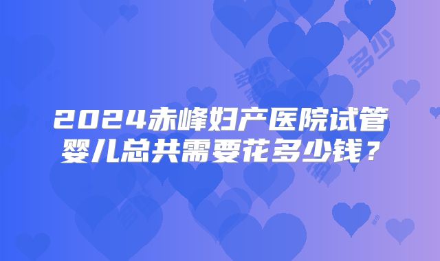 2024赤峰妇产医院试管婴儿总共需要花多少钱？