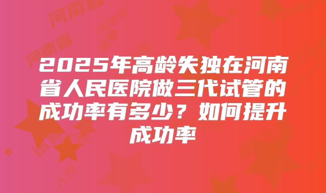 2025年高龄失独在河南省人民医院做三代试管的成功率有多少？如何提升成功率