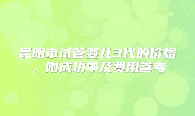 昆明市试管婴儿3代的价格，附成功率及费用参考
