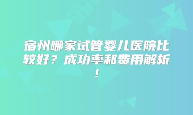 宿州哪家试管婴儿医院比较好？成功率和费用解析!