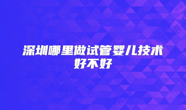 深圳哪里做试管婴儿技术好不好