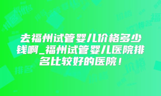 去福州试管婴儿价格多少钱啊_福州试管婴儿医院排名比较好的医院！