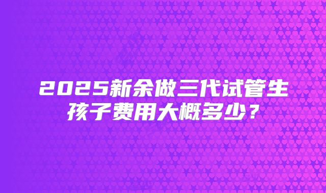 2025新余做三代试管生孩子费用大概多少?