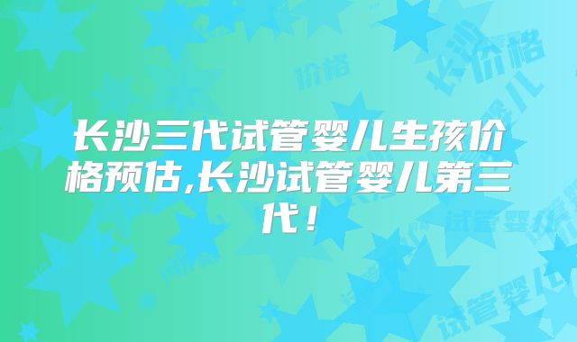 长沙三代试管婴儿生孩价格预估,长沙试管婴儿第三代！