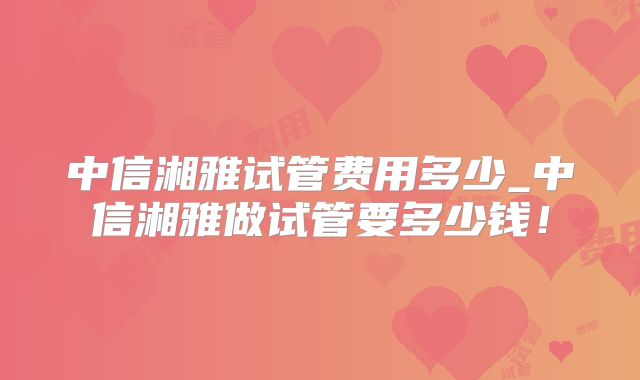 中信湘雅试管费用多少_中信湘雅做试管要多少钱!