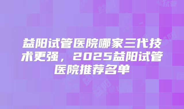 益阳试管医院哪家三代技术更强,2025益阳试管医院推荐名单