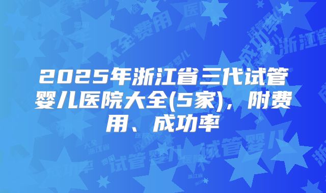2025年浙江省三代试管婴儿医院大全(5家),附费用、成功率