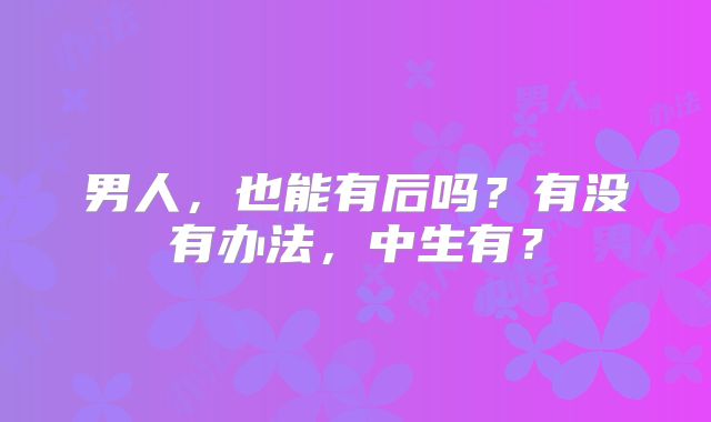 男人，也能有后吗？有没有办法，中生有？