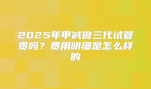 2025年甲减做三代试管贵吗?费用明细是怎么样的