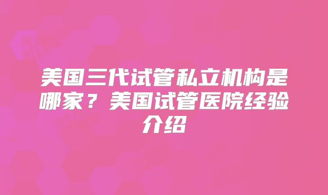 美国三代试管私立机构是哪家？美国试管医院经验介绍