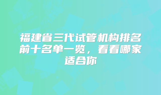 福建省三代试管机构排名前十名单一览，看看哪家适合你