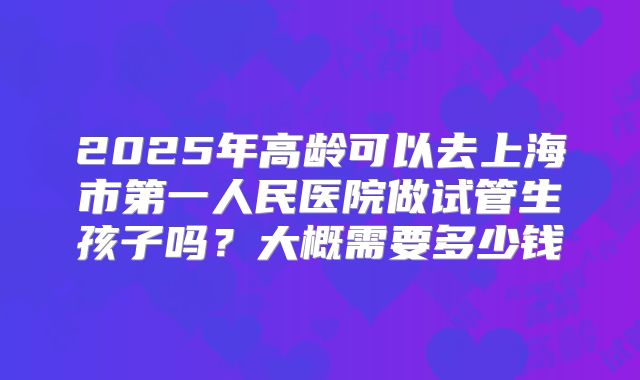 2025年高龄可以去上海市第一人民医院做试管生孩子吗？大概需要多少钱