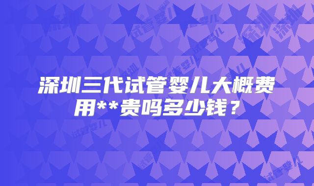 深圳三代试管婴儿大概费用**贵吗多少钱?