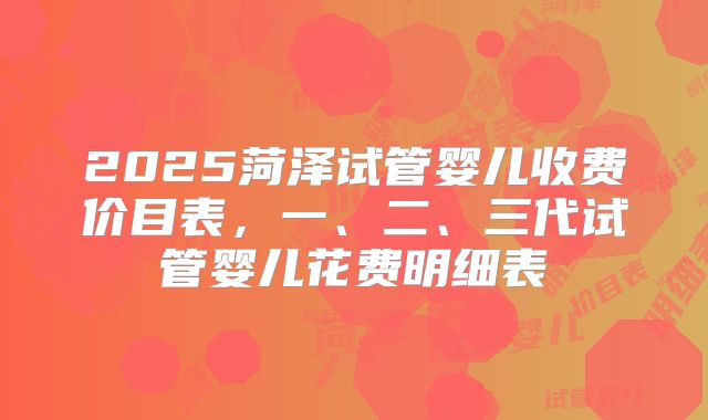 2025菏泽试管婴儿收费价目表,一、二、三代试管婴儿花费明细表