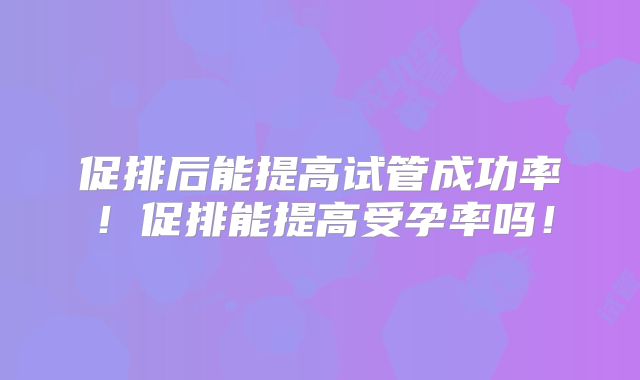 促排后能提高试管成功率！促排能提高受孕率吗！