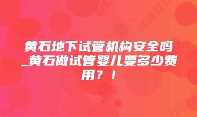 黄石地下试管机构安全吗_黄石做试管婴儿要多少费用?!