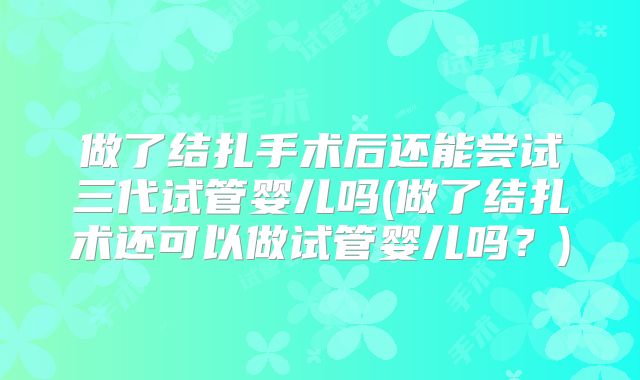 做了结扎手术后还能尝试三代试管婴儿吗(做了结扎术还可以做试管婴儿吗?)