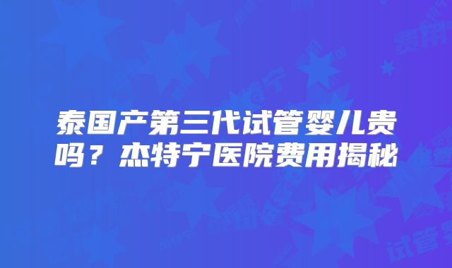 泰国产第三代试管婴儿贵吗？杰特宁医院费用揭秘