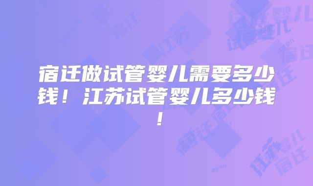 宿迁做试管婴儿需要多少钱!江苏试管婴儿多少钱!