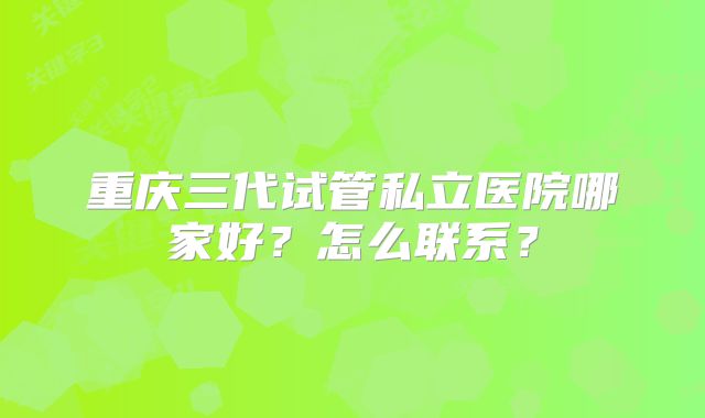 重庆三代试管私立医院哪家好？怎么联系？