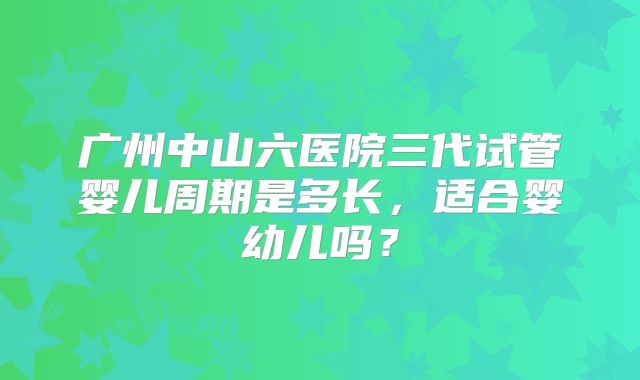 广州中山六医院三代试管婴儿周期是多长，适合婴幼儿吗？