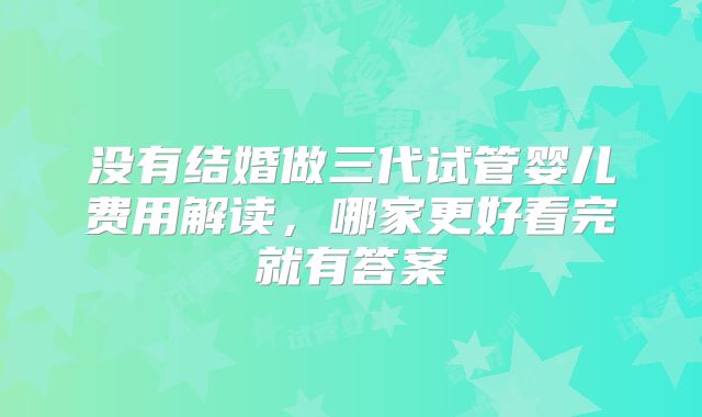 没有结婚做三代试管婴儿费用解读，哪家更好看完就有答案