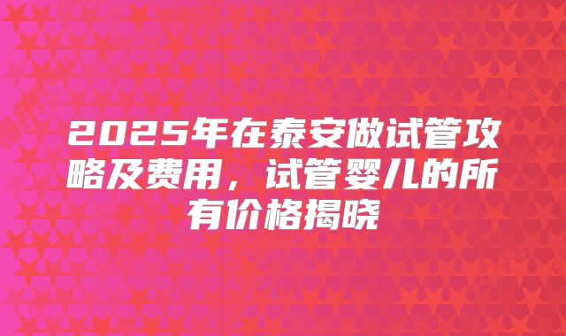 2025年在泰安做试管攻略及费用,试管婴儿的所有价格揭晓