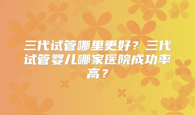 三代试管哪里更好？三代试管婴儿哪家医院成功率高？