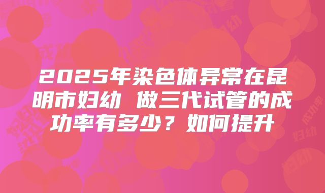 2025年染色体异常在昆明市妇幼 做三代试管的成功率有多少？如何提升