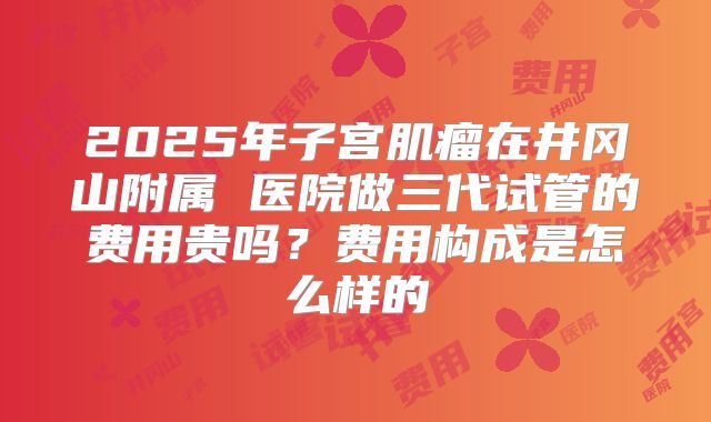 2025年子宫肌瘤在井冈山附属 医院做三代试管的费用贵吗？费用构成是怎么样的