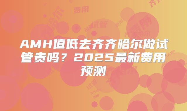 AMH值低去齐齐哈尔做试管贵吗？2025最新费用预测