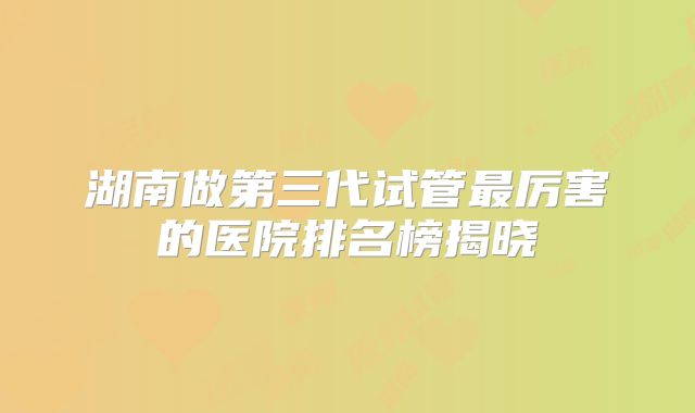 湖南做第三代试管最厉害的医院排名榜揭晓