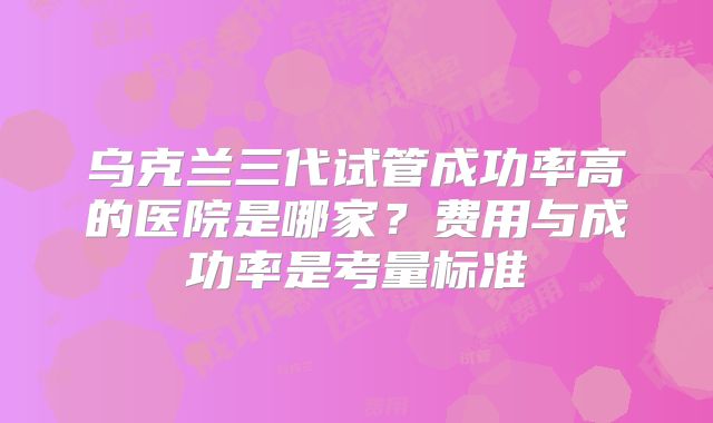 乌克兰三代试管成功率高的医院是哪家？费用与成功率是考量标准