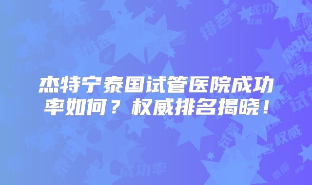 杰特宁泰国试管医院成功率如何？权威排名揭晓！