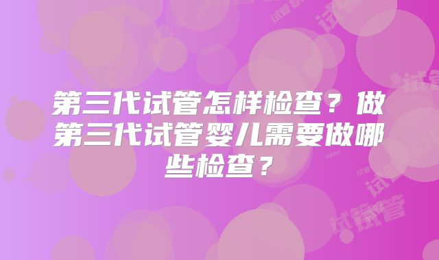 第三代试管怎样检查？做第三代试管婴儿需要做哪些检查？