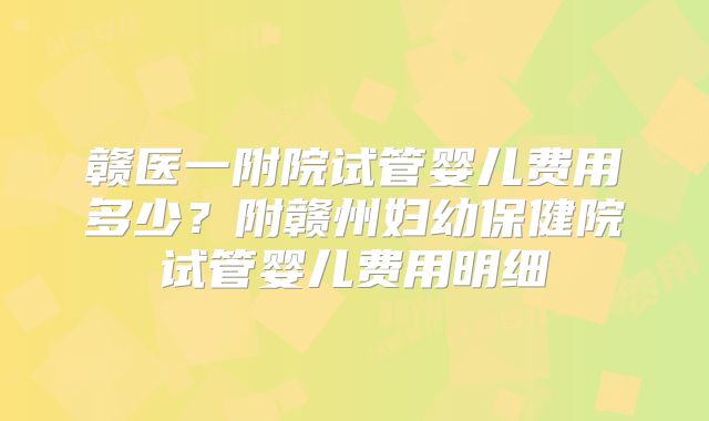 赣医一附院试管婴儿费用多少？附赣州妇幼保健院试管婴儿费用明细