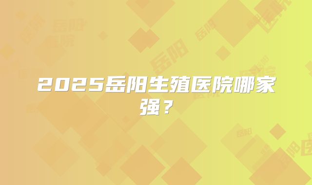 2025岳阳生殖医院哪家强？