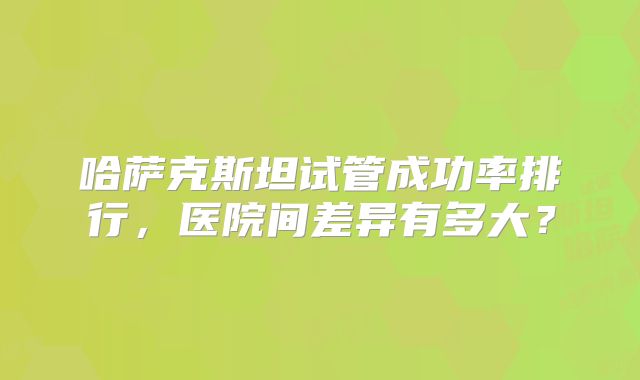 哈萨克斯坦试管成功率排行，医院间差异有多大？