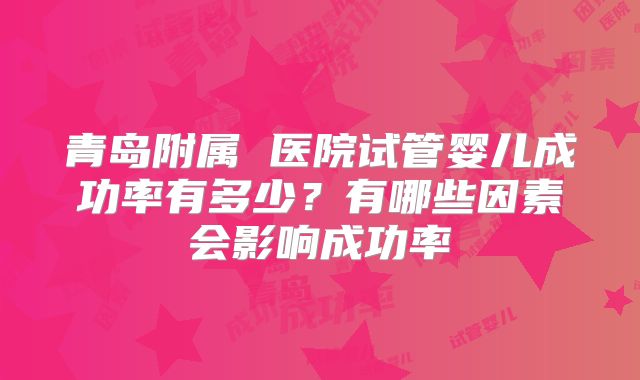青岛附属 医院试管婴儿成功率有多少?有哪些因素会影响成功率