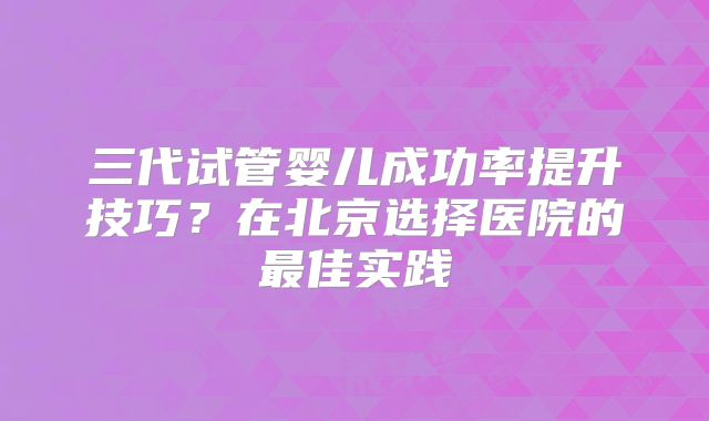 三代试管婴儿成功率提升技巧？在北京选择医院的最佳实践