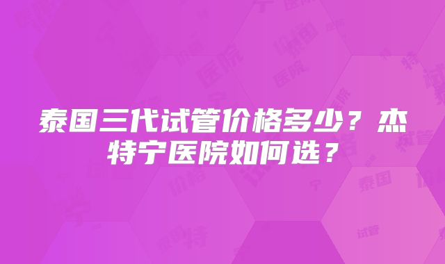 泰国三代试管价格多少？杰特宁医院如何选？