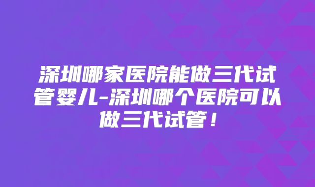 深圳哪家医院能做三代试管婴儿-深圳哪个医院可以做三代试管！