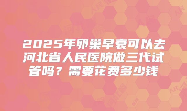 2025年卵巢早衰可以去河北省人民医院做三代试管吗？需要花费多少钱
